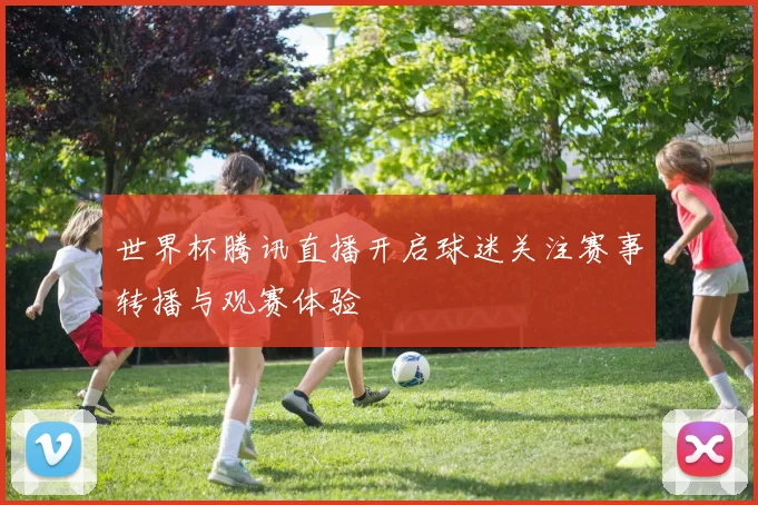 世界杯腾讯直播开启球迷关注赛事转播与观赛体验