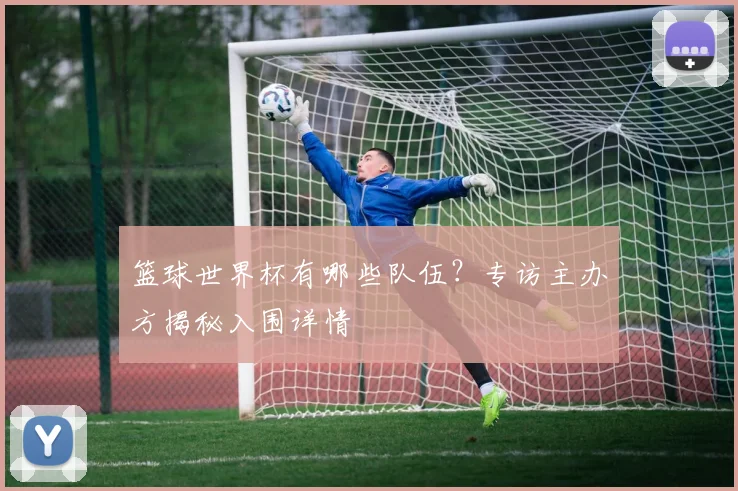 篮球世界杯有哪些队伍？专访主办方揭秘入围详情