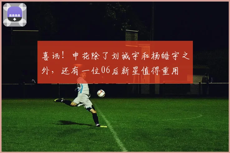 喜讯!申花除了刘诚宇和杨皓宇之外,还有一位06后新星值得重用