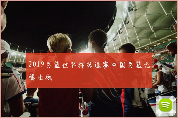 2019男篮世界杯落选赛中国男篮无缘出线