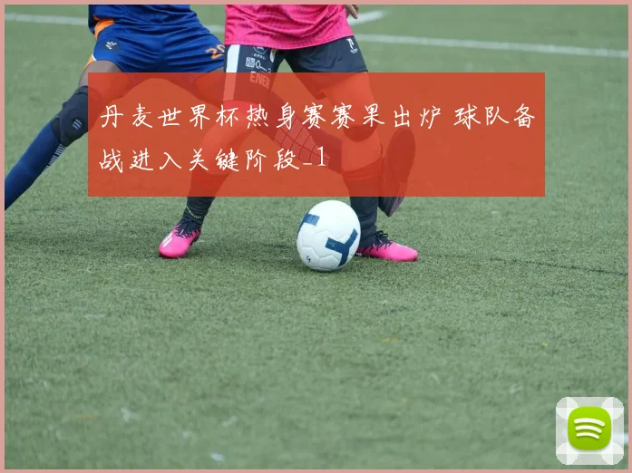 丹麦世界杯热身赛赛果出炉 球队备战进入关键阶段_1