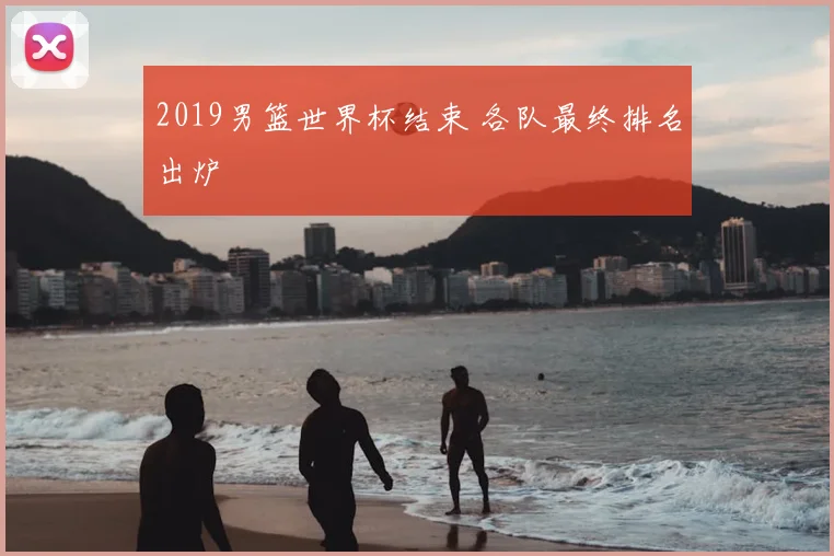 2019男篮世界杯结束 各队最终排名出炉