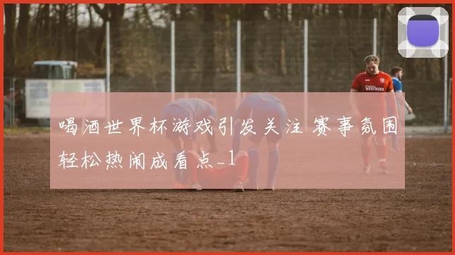 喝酒世界杯游戏引发关注 赛事氛围轻松热闹成看点_1
