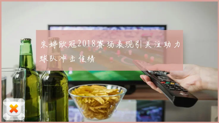 朱婷欧冠2018赛场表现引关注助力球队冲击佳绩