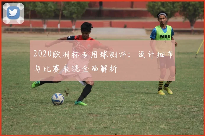 2020欧洲杯专用球测评：设计细节与比赛表现全面解析