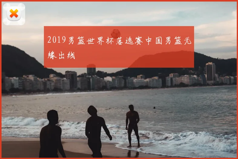 2019男篮世界杯落选赛中国男篮无缘出线