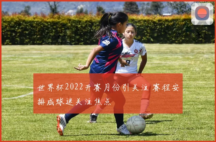 世界杯2022开赛月份引关注 赛程安排成球迷关注焦点