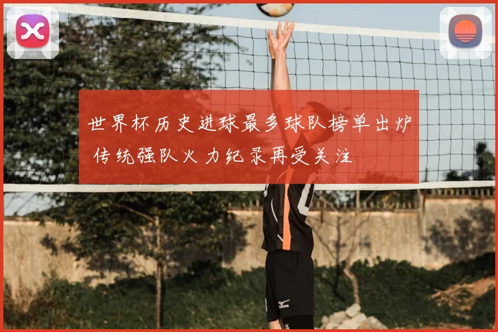 世界杯历史进球最多球队榜单出炉 传统强队火力纪录再受关注