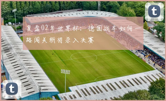 复盘02年世界杯:德国战车如何一路闯关斩将杀入决赛
