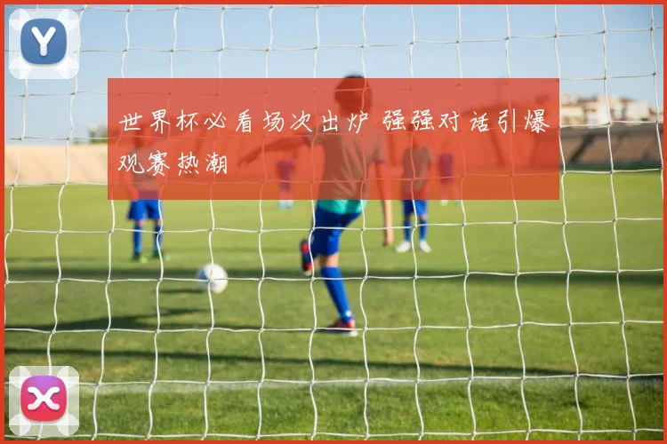 世界杯必看场次出炉 强强对话引爆观赛热潮