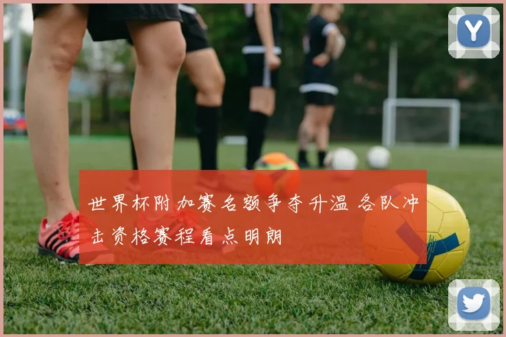 世界杯附加赛名额争夺升温 各队冲击资格赛程看点明朗
