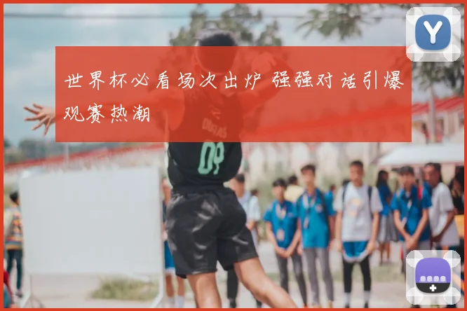 世界杯必看场次出炉 强强对话引爆观赛热潮
