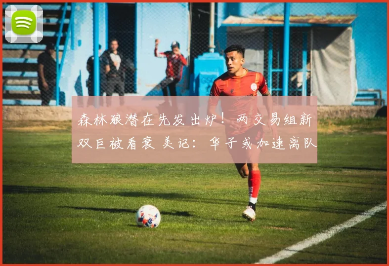 森林狼潜在先发出炉!两交易组新双巨被看衰 美记:华子或加速离队