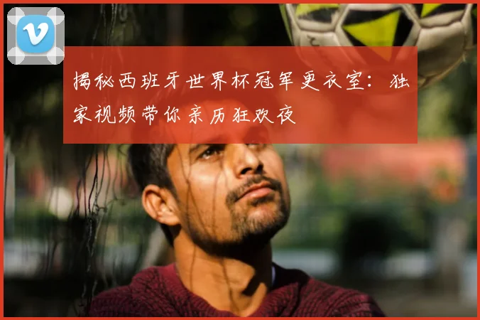 揭秘西班牙世界杯冠军更衣室：独家视频带你亲历狂欢夜
