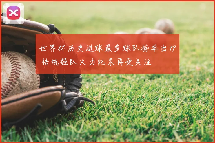 世界杯历史进球最多球队榜单出炉 传统强队火力纪录再受关注