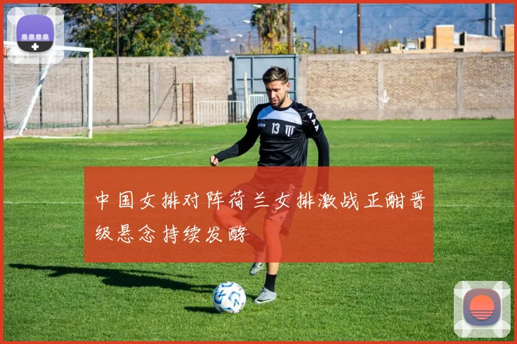 中国女排对阵荷兰女排激战正酣晋级悬念持续发酵