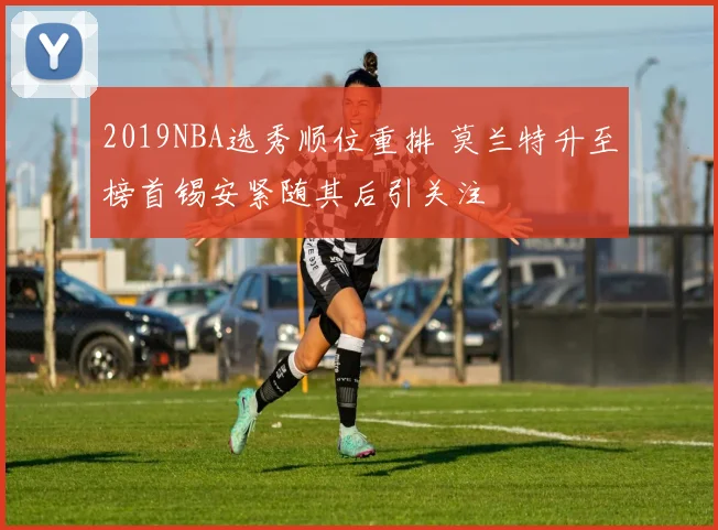 2019NBA选秀顺位重排 莫兰特升至榜首锡安紧随其后引关注