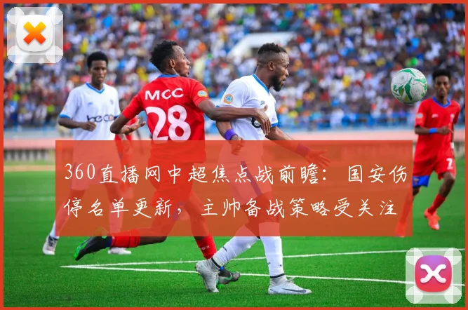 360直播网中超焦点战前瞻：国安伤停名单更新，主帅备战策略受关注