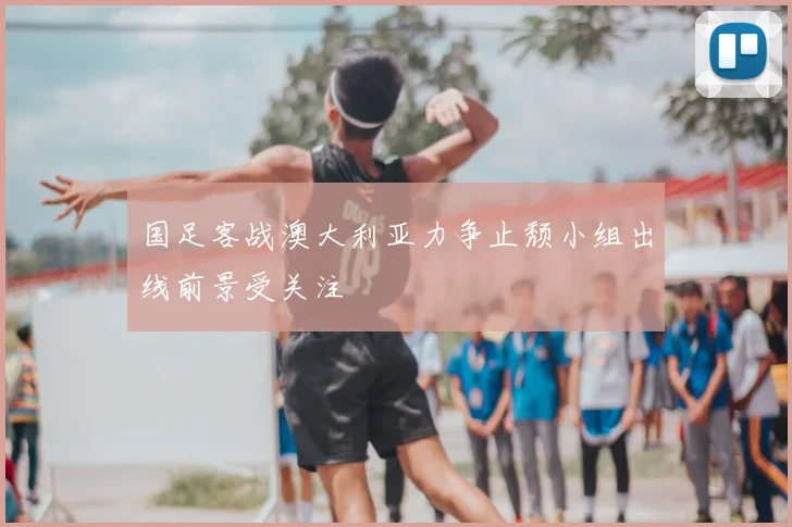 国足客战澳大利亚力争止颓小组出线前景受关注
