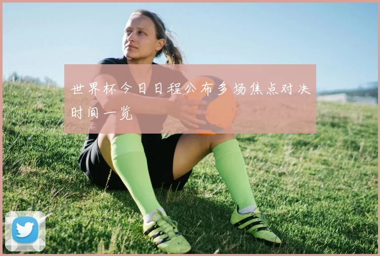世界杯今日日程公布多场焦点对决时间一览