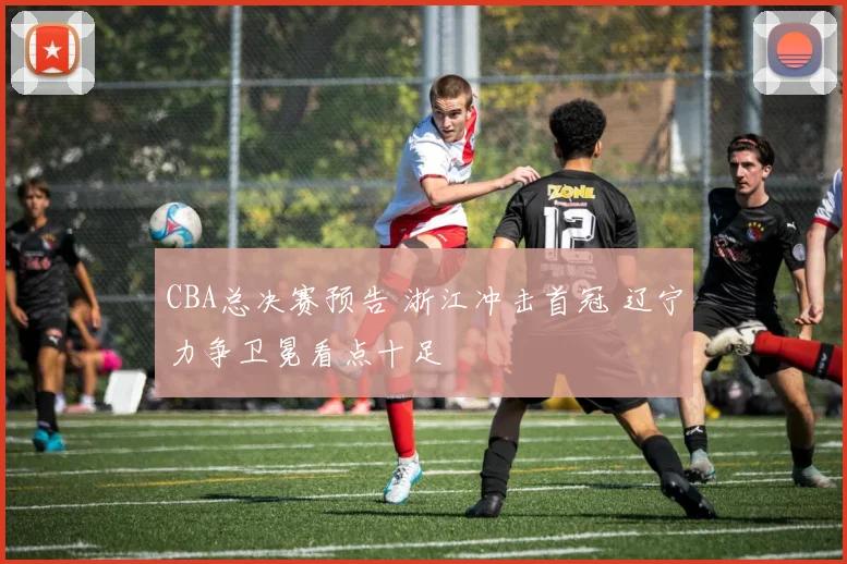 CBA总决赛预告 浙江冲击首冠 辽宁力争卫冕看点十足