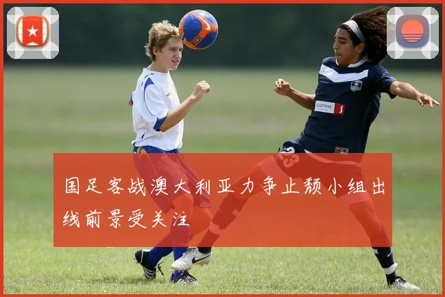 国足客战澳大利亚力争止颓小组出线前景受关注