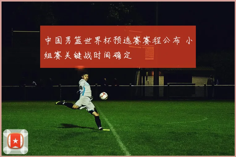 中国男篮世界杯预选赛赛程公布 小组赛关键战时间确定