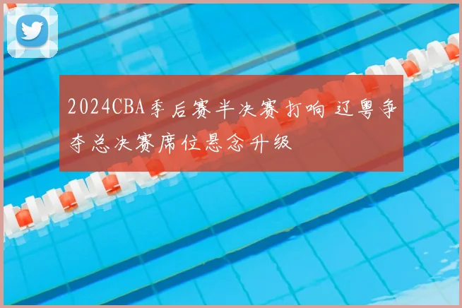 2024CBA季后赛半决赛打响 辽粤争夺总决赛席位悬念升级