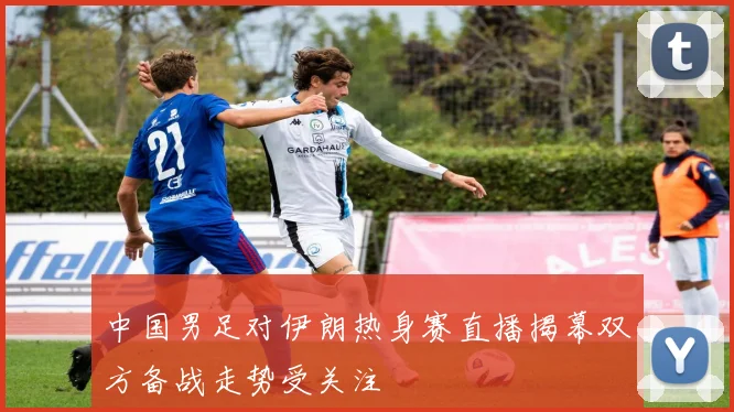 中国男足对伊朗热身赛直播揭幕双方备战走势受关注