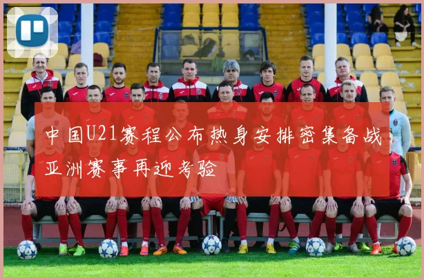 中国U21赛程公布热身安排密集备战亚洲赛事再迎考验