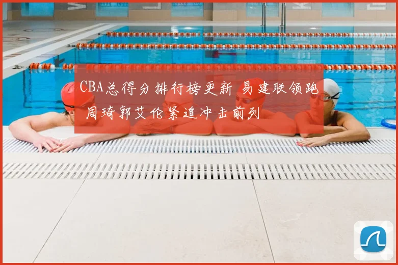 CBA总得分排行榜更新 易建联领跑 周琦郭艾伦紧追冲击前列