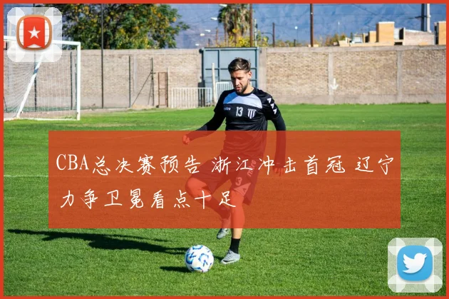 CBA总决赛预告 浙江冲击首冠 辽宁力争卫冕看点十足