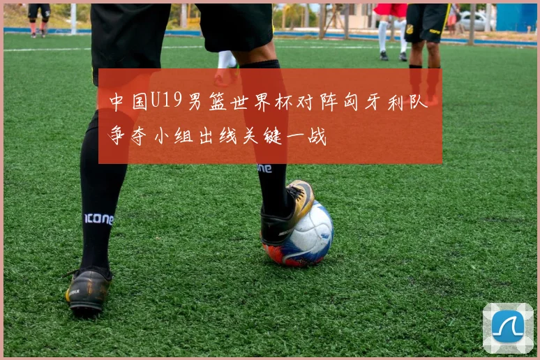 中国U19男篮世界杯对阵匈牙利队 争夺小组出线关键一战