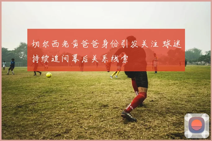 切尔西老黄爸爸身份引发关注 球迷持续追问幕后关系线索