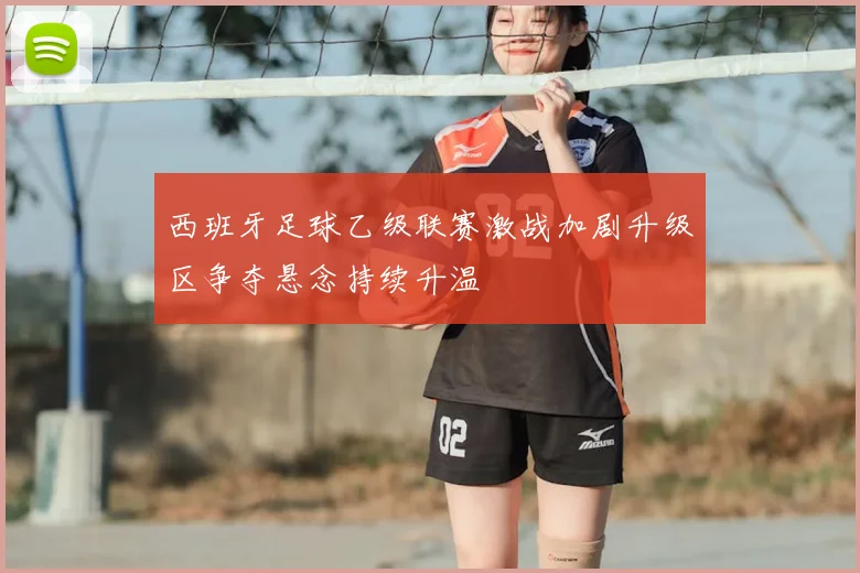 西班牙足球乙级联赛激战加剧升级区争夺悬念持续升温