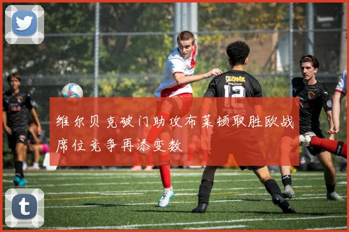 维尔贝克破门助攻布莱顿取胜欧战席位竞争再添变数