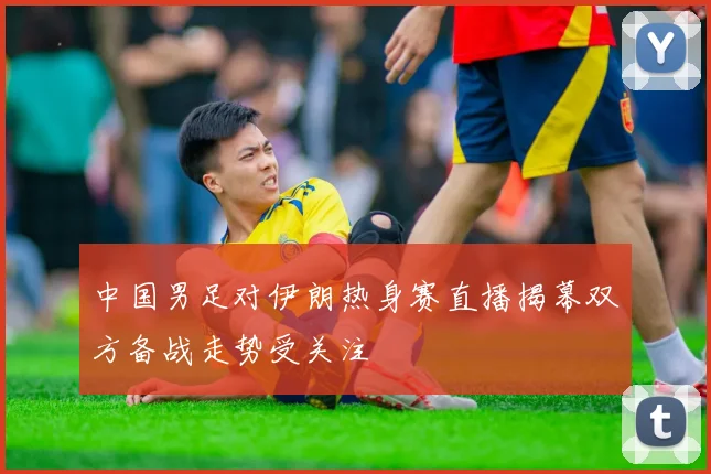 中国男足对伊朗热身赛直播揭幕双方备战走势受关注