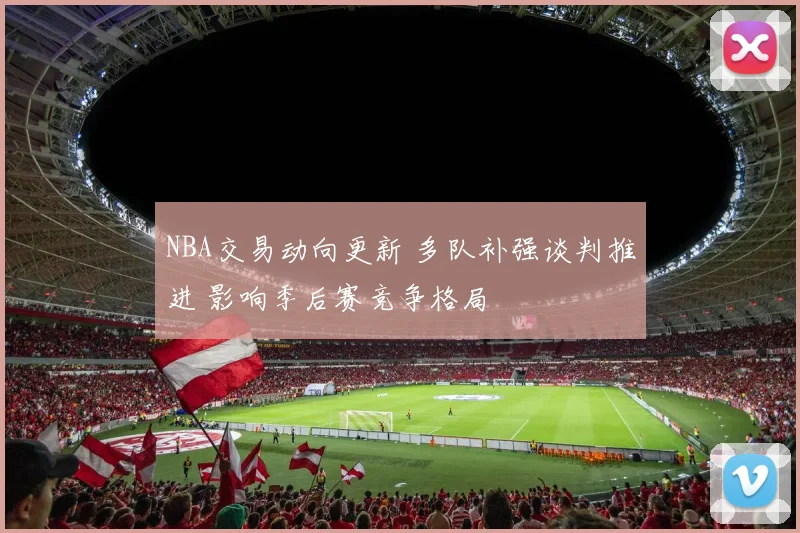 NBA交易动向更新 多队补强谈判推进 影响季后赛竞争格局