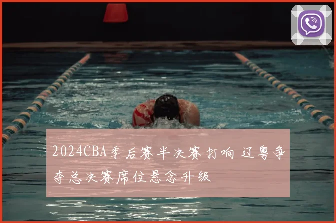 2024CBA季后赛半决赛打响 辽粤争夺总决赛席位悬念升级